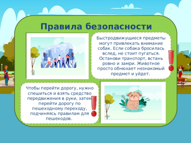 Правила безопасности Быстродвижущиеся предметы могут привлекать внимание собак. Если собака бросилась вслед, не стоит пугаться. Останови транспорт, встань ровно и замри. Животное просто обнюхает незнакомый предмет и уйдет. Чтобы перейти дорогу, нужно спешиться и взять средство передвижения в руки, затем перейти дорогу по пешеходному переходу, подчиняясь правилам для пешеходов. 