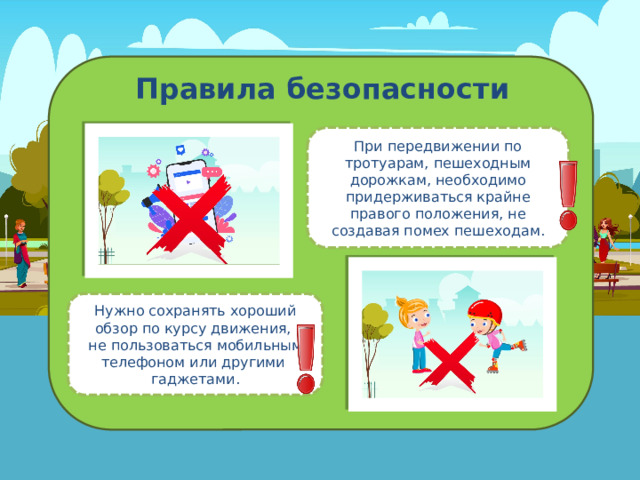 Правила безопасности При передвижении по тротуарам, пешеходным дорожкам, необходимо придерживаться крайне правого положения, не создавая помех пешеходам. Нужно сохранять хороший обзор по курсу движения,  не пользоваться мобильным телефоном или другими  гаджетами. 