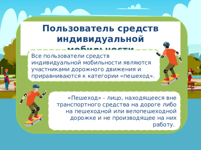 Пользователь средств индивидуальной мобильности Все пользователи средств индивидуальной мобильности являются участниками дорожного движения и приравниваются к категории «пешеход». «Пешеход» - лицо, находящееся вне транспортного средства на дороге либо на пешеходной или велопешеходной дорожке и не производящее на них работу . 