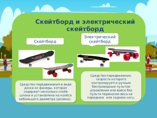 Скейтборд и электрический скейтборд Электрический скейтборд Скейтборд Средство передвижения, скорость которого контролируется ручным беспроводным пультом управления или вовсе без пульта переносом веса на переднюю или заднюю ногу. Средство передвижения в виде доски из фанеры, которая содержит несколько слоёв шпона и установлена на колёса небольшого диаметра (ролики). 