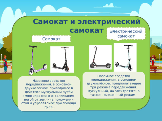 Самокат и электрический самокат Электрический самокат Самокат Наземное средство передвижения, в основном двухколёсное, предполагающее три режима передвижения: мускульный, на электротяге, а также - смешанный режим . Наземное средство передвижения, в основном двухколёсное, приводимое в действие мускульным путём (многократного отталкивания ногой от земли) в положении стоя и управляемое при помощи руля. 