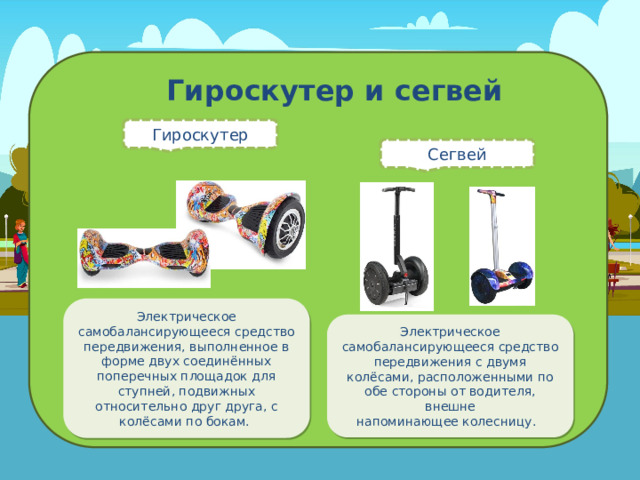 Гироскутер и сегвей Гироскутер Сегвей Электрическое самобалансирующееся средство передвижения, выполненное в форме двух соединённых поперечных площадок для ступней, подвижных относительно друг друга, с колёсами по бокам. Электрическое самобалансирующееся средство передвижения с двумя колёсами, расположенными по обе стороны от водителя, внешне напоминающее колесницу .  
