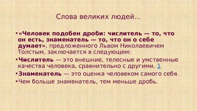 Слова великих людей… «Человек подобен дроби: числитель — то, что он есть, знаменатель — то, что он о себе думает» , предложенного Львом Николаевичем Толстым, заключается в следующем:  Числитель  — это внешние, телесные и умственные качества человека, сравнительно с другими.  1 Знаменатель  — это оценка человеком самого себя.  Чем больше знаменатель, тем меньше дробь. 