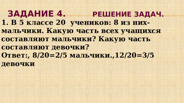 Задание 4. Решение задач. 1. В 5 классе 20 учеников: 8 из них-мальчики. Какую часть всех учащихся составляют мальчики? Какую часть составляют девочки? Ответ:, 8/20=2/5 мальчики.,12/20=3/5 девочки 
