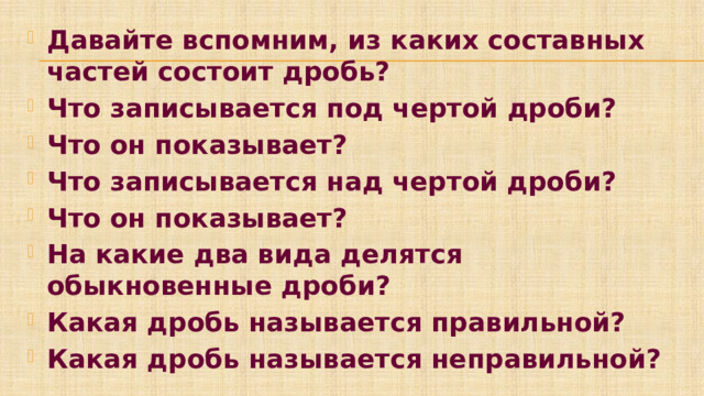 Давайте вспомним, из каких составных частей состоит дробь? Что записывается под чертой дроби? Что он показывает? Что записывается над чертой дроби? Что он показывает? На какие два вида делятся обыкновенные дроби? Какая дробь называется правильной? Какая дробь называется неправильной?    