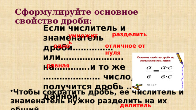 Сформулируйте основное свойство дроби: Если числитель и знаменатель дроби…………… или………………….. на………….и то же ………………… число, то получится дробь ………………данной. разделить умножить одно отличное от нуля равная Чтобы сократить дробь, ее числитель и знаменатель нужно разделить на их общий ________________. делитель 