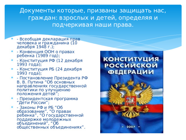 Документы которые, призваны защищать нас, граждан: взрослых и детей, определяя и подчеркивая наши права. - Всеобщая декларация прав человека и гражданина (10 декабря 1948 г.); - Конвенция ООН о правах ребенка (1989 год); - Конституция РФ (12 декабря 1993 года); - Конституция РБ (24 декабря 1993 года); - Постановление Президента РФ В. В. Путина “Об основных направлениях государственной политики по улучшению положения детей”; - Президентская программа “Дети России”; - Законы РФ и РБ “Об образовании”, “О правах ребенка”, “О государственной поддержке молодежных объединений”, “Об общественных объединениях”. 