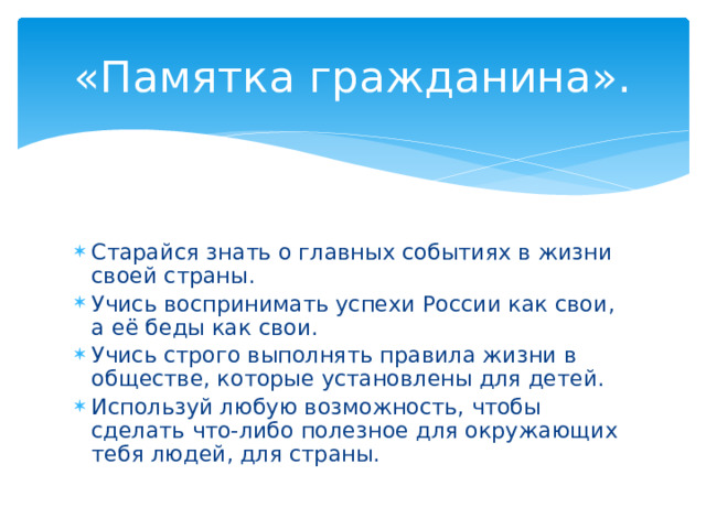«Памятка гражданина». Старайся знать о главных событиях в жизни своей страны. Учись воспринимать успехи России как свои, а её беды как свои. Учись строго выполнять правила жизни в обществе, которые установлены для детей. Используй любую возможность, чтобы сделать что-либо полезное для окружающих тебя людей, для страны. 