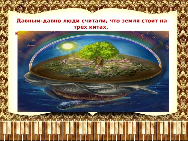 Давным-давно люди считали, что земля стоит на трёх китах, которые держат землю на своих могучих спинах. 
