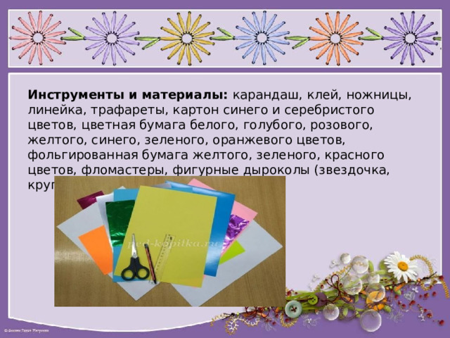 Инструменты и материалы:   карандаш, клей, ножницы, линейка, трафареты, картон синего и серебристого цветов, цветная бумага белого, голубого, розового, желтого, синего, зеленого, оранжевого цветов, фольгированная бумага желтого, зеленого, красного цветов, фломастеры, фигурные дыроколы (звездочка, круг, снежинка). 