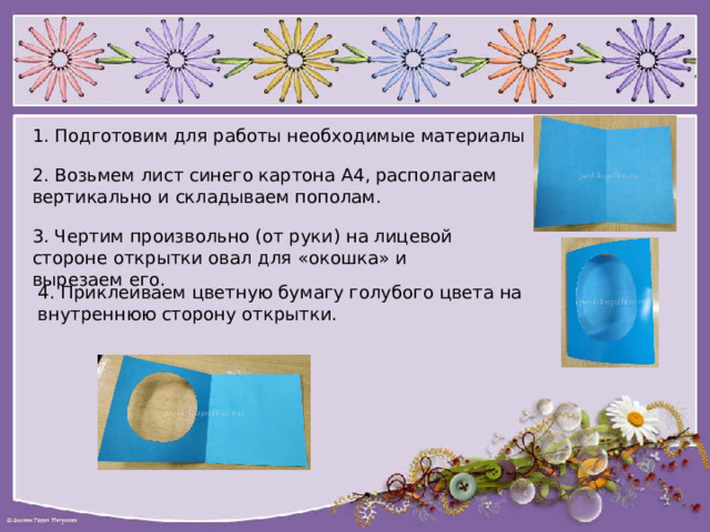 1. Подготовим для работы необходимые материалы 2. Возьмем лист синего картона А4, располагаем вертикально и складываем пополам. 3. Чертим произвольно (от руки) на лицевой стороне открытки овал для «окошка» и вырезаем его. 4. Приклеиваем цветную бумагу голубого цвета на внутреннюю сторону открытки. 