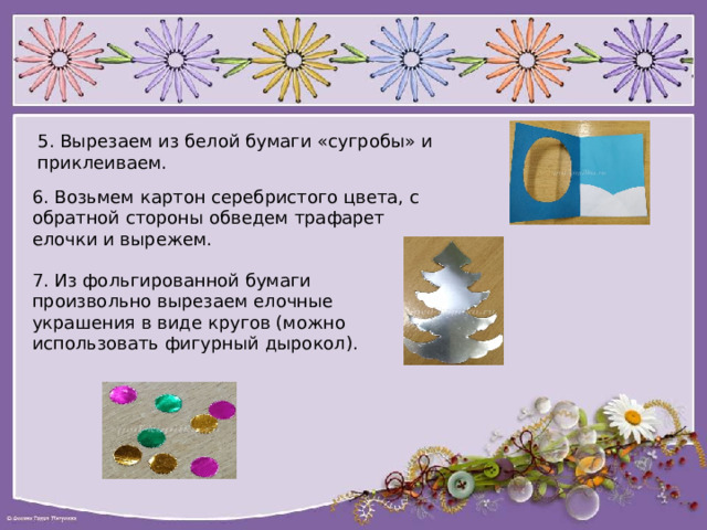 5. Вырезаем из белой бумаги «сугробы» и приклеиваем. 6. Возьмем картон серебристого цвета, с обратной стороны обведем трафарет елочки и вырежем. 7. Из фольгированной бумаги произвольно вырезаем елочные украшения в виде кругов (можно использовать фигурный дырокол). 