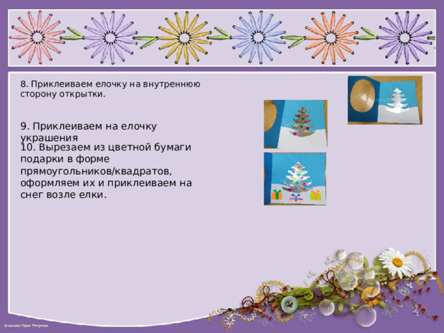 8. Приклеиваем елочку на внутреннюю сторону открытки. 9. Приклеиваем на елочку украшения 10. Вырезаем из цветной бумаги подарки в форме прямоугольников/квадратов, оформляем их и приклеиваем на снег возле елки. 