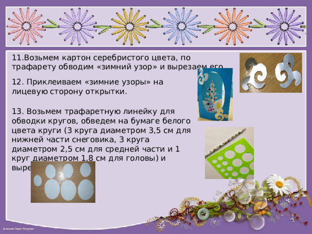 11.Возьмем картон серебристого цвета, по трафарету обводим «зимний узор» и вырезаем его 12. Приклеиваем «зимние узоры» на лицевую сторону открытки. 13. Возьмем трафаретную линейку для обводки кругов, обведем на бумаге белого цвета круги (3 круга диаметром 3,5 см для нижней части снеговика, 3 круга диаметром 2,5 см для средней части и 1 круг диаметром 1,8 см для головы) и вырежем их. 