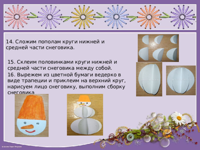 14. Сложим пополам круги нижней и средней части снеговика. 15. Склеим половинками круги нижней и средней части снеговика между собой. 16. Вырежем из цветной бумаги ведерко в виде трапеции и приклеим на верхний круг, нарисуем лицо снеговику, выполним сборку снеговика 