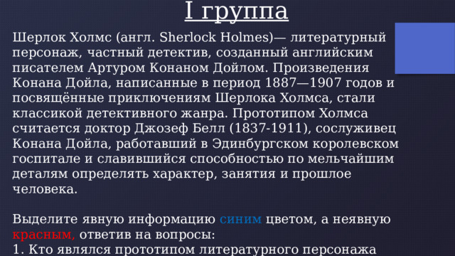 I группа Шерлок Холмс (англ. Sherlock Holmes)— литературный персонаж, частный детектив, созданный английским писателем Артуром Конаном Дойлом. Произведения Конана Дойла, написанные в период 1887—1907 годов и посвящённые приключениям Шерлока Холмса, стали классикой детективного жанра. Прототипом Холмса считается доктор Джозеф Белл (1837-1911), сослуживец Конана Дойла, работавший в Эдинбургском королевском госпитале и славившийся способностью по мельчайшим деталям определять характер, занятия и прошлое человека. Выделите явную информацию синим цветом, а неявную красным, ответив на вопросы: 1. Кто являлся прототипом литературного персонажа Шерлока Холмса? 2. Когда родился Шерлок Холмс? 3. Кем был по профессии Джозеф Белл? 4. В какой стране жил Шерлок Холмс? 