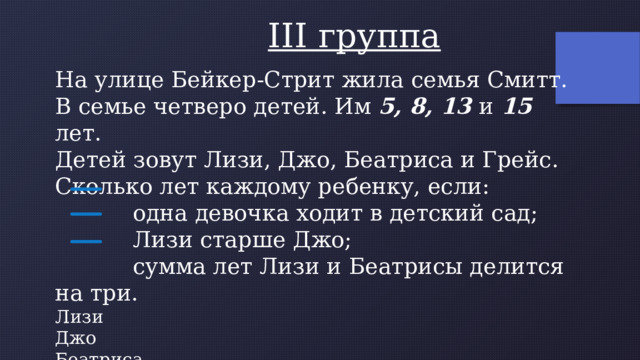  III группа На улице Бейкер-Стрит жила семья Смитт. В семье четверо детей. Им 5, 8, 13 и 15 лет. Детей зовут Лизи, Джо, Беатриса и Грейс. Сколько лет каждому ребенку, если:  одна девочка ходит в детский сад;  Лизи старше Джо;  сумма лет Лизи и Беатрисы делится на три. Лизи Джо Беатриса Грейс 