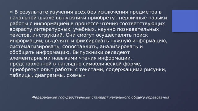 « В результате изучения всех без исключения предметов в начальной школе выпускники приобретут первичные навыки работы с информацией в процессе чтения соответствующих возрасту литературных, учебных, научно познавательных текстов, инструкций. Они смогут осуществлять поиск информации, выделять и фиксировать нужную информацию, систематизировать, сопоставлять, анализировать и обобщать информацию. Выпускники овладеют элементарными навыками чтения информации, представленной в наглядно символической форме, приобретут опыт работы с текстами, содержащими рисунки, таблицы, диаграммы, схемы» Федеральный государственный стандарт начального общего образования 