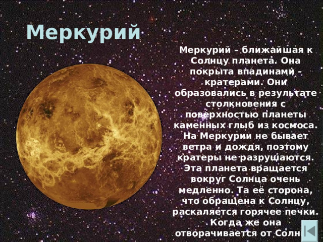 Меркурий  Меркурий – ближайшая к Солнцу планета. Она покрыта впадинами - кратерами. Они образовались в результате столкновения с поверхностью планеты каменных глыб из космоса. На Меркурии не бывает ветра и дождя , поэтому кратеры не разрушаются. Эта планета вращается вокруг Солнца очень медленно. Та её сторона , что обращена к Солнцу , раскаляется горячее печки. Когда же она отворачивается от Солнца , там становится холоднее , чем в морозилке. 