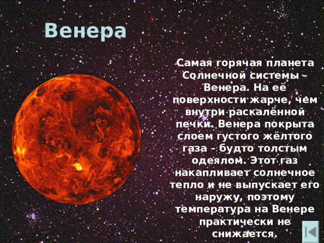 Венера  Самая горячая планета Солнечной системы – Венера. На её поверхности жарче , чем внутри раскалённой печки. Венера покрыта слоем густого жёлтого газа – будто толстым одеялом. Этот газ накапливает солнечное тепло и не выпускает его наружу , поэтому температура на Венере практически не снижается. 