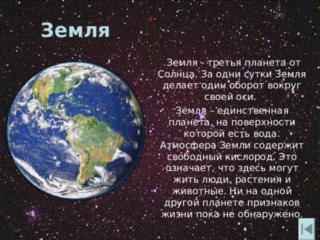 Земля  Земля - третья планета от Солнца. За одни сутки Земля делает один оборот вокруг своей оси.  Земля – единственная планета , на поверхности которой есть вода. Атмосфера Земли содержит свободный кислород. Это означает , что здесь могут жить люди , растения и животные. Ни на одной другой планете признаков жизни пока не обнаружено. 
