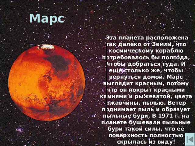 Марс  Эта планета расположена так далеко от Земли , что космическому кораблю потребовалось бы полгода , чтобы добраться туда. И ещё столько же , чтобы вернуться домой. Марс выглядит красным , потому что он покрыт красными камнями и рыжеватой , цвета ржавчины , пылью. Ветер поднимает пыль и образует пыльные бури. В 1971 г. на планете бушевали пыльные бури такой силы , что её поверхность полностью скрылась из виду! 