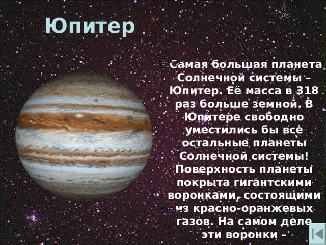 Юпитер  Самая большая планета Солнечной системы – Юпитер. Её масса в 318 раз больше земной. В Юпитере свободно уместились бы все остальные планеты Солнечной системы! Поверхность планеты покрыта гигантскими воронками , состоящими из красно-оранжевых газов. На самом деле эти воронки – гигантские смерчи. 