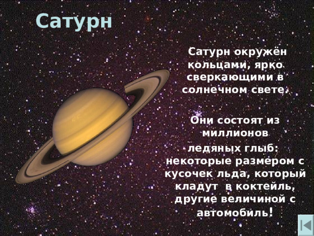 Сатурн  Сатурн окружён кольцами, ярко сверкающими в солнечном свете.   Они состоят из миллионов  ледяных глыб: некоторые размером с кусочек льда, который кладут в коктейль, другие величиной с автомобиль ! 