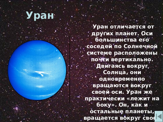 Уран  Уран отличается от других планет. Оси большинства его соседей по Солнечной системе расположены почти вертикально. Двигаясь вокруг Солнца , они одновременно вращаются вокруг своей оси. Уран же практически «лежит на боку». Он , как и остальные планеты , вращается вокруг своей оси , но выглядит это так , будто он катится. 