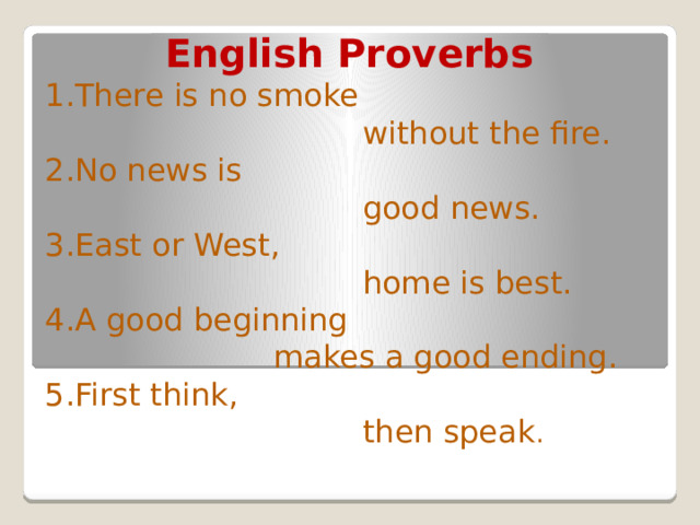 English Proverbs 1.There is no smoke  without the fire. 2.No news is  good news. 3.East or West,  home is best. 4.A good beginning  makes a good ending. 5.First think,  then speak . 