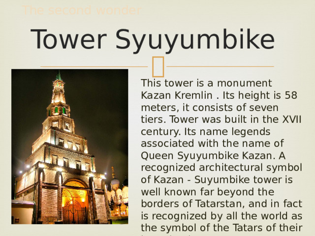 The second wonder Tower Syuyumbike This tower is a monument Kazan Kremlin . Its height is 58 meters, it consists of seven tiers. Tower was built in the XVII century. Its name legends associated with the name of Queen Syuyumbike Kazan. A recognized architectural symbol of Kazan - Suyumbike tower is well known far beyond the borders of Tatarstan, and in fact is recognized by all the world as the symbol of the Tatars of their homeland. 