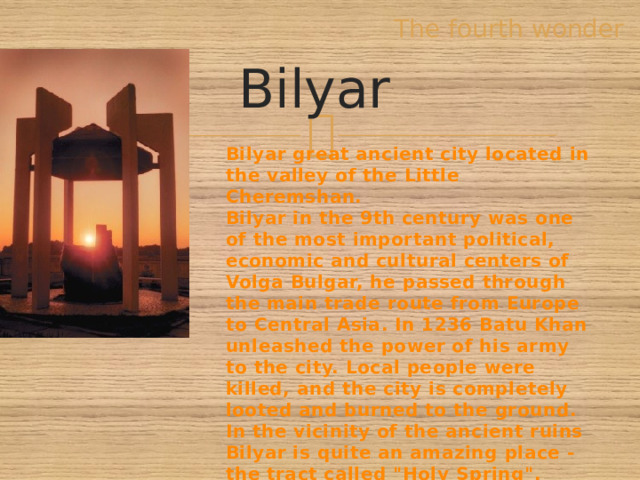 The fourth wonder Bilyar Bilyar great ancient city located in the valley of the Little Cheremshan. Bilyar in the 9th century was one of the most important political, economic and cultural centers of Volga Bulgar, he passed through the main trade route from Europe to Central Asia. In 1236 Batu Khan unleashed the power of his army to the city. Local people were killed, and the city is completely looted and burned to the ground. In the vicinity of the ancient ruins Bilyar is quite an amazing place - the tract called 