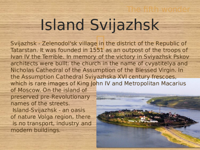 The fifth wonder Island Svijazhsk Svijazhsk - Zelenodol'sk village in the district of the Republic of Tatarstan. It was founded in 1551 as an outpost of the troops of Ivan IV the Terrible. In memory of the victory in Sviyazhsk Pskov architects were built: the church in the name of cvyatitelya and Nicholas Cathedral of the Assumption of the Blessed Virgin. In the Assumption Cathedral Sviyazhska XVI century frescoes, which is rare images of King John IV and Metropolitan Macarius of Moscow. On the island of preserved pre-Revolutionary names of the streets.  Island-Svijazhsk - an oasis of nature Volga region, there  is no transport, industry and modern buildings. 