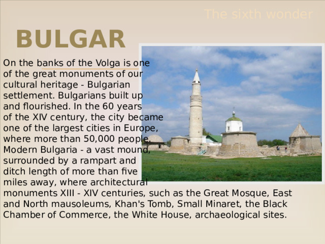 The sixth wonder Bulgar On the banks of the Volga is one of the great monuments of our cultural heritage - Bulgarian settlement. Bulgarians built up and flourished. In the 60 years of the XIV century, the city became one of the largest cities in Europe, where more than 50,000 people. Modern Bulgaria - a vast mound, surrounded by a rampart and ditch length of more than five miles away, where architectural monuments XIII - XIV centuries, such as the Great Mosque, East and North mausoleums, Khan's Tomb, Small Minaret, the Black Chamber of Commerce, the White House, archaeological sites. 