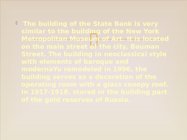 The building of the State Bank is very similar to the building of the New York Metropolitan Museum of Art. It is located on the main street of the city, Bauman Street. The building in neoclassical style with elements of baroque and modernaYu remodeled in 1996, the building serves as a decoration of the operating room with a glass canopy roof. in 1917-1918. stored in the building part of the gold reserves of Russia. 