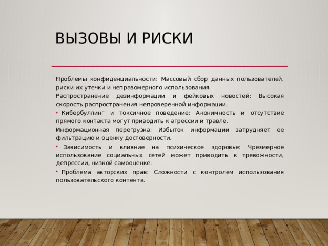 Вызовы и риски Проблемы конфиденциальности: Массовый сбор данных пользователей, риски их утечки и неправомерного использования. Распространение дезинформации и фейковых новостей: Высокая скорость распространения непроверенной информации.  Кибербуллинг и токсичное поведение: Анонимность и отсутствие прямого контакта могут приводить к агрессии и травле. Информационная перегрузка: Избыток информации затрудняет ее фильтрацию и оценку достоверности.  Зависимость и влияние на психическое здоровье: Чрезмерное использование социальных сетей может приводить к тревожности, депрессии, низкой самооценке.  Проблема авторских прав: Сложности с контролем использования пользовательского контента. 