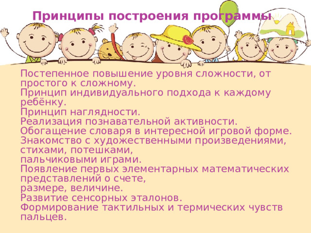 Принципы построения программы  Постепенное повышение уровня сложности, от простого к сложному.  Принцип индивидуального подхода к каждому ребёнку.  Принцип наглядности.  Реализация познавательной активности.  Обогащение словаря в интересной игровой форме.  Знакомство с художественными произведениями, стихами, потешками,  пальчиковыми играми.  Появление первых элементарных математических представлений о счете,  размере, величине.  Развитие сенсорных эталонов.  Формирование тактильных и термических чувств пальцев. 