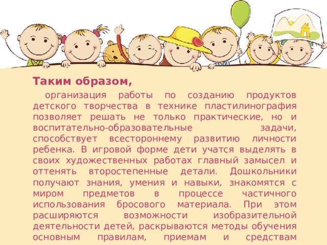  Таким образом,  организация работы по созданию продуктов детского творчества в технике пластилинография позволяет решать не только практические, но и воспитательно-образовательные задачи, способствует всестороннему развитию личности ребенка. В игровой форме дети учатся выделять в своих художественных работах главный замысел и оттенять второстепенные детали. Дошкольники получают знания, умения и навыки, знакомятся с миром предметов в процессе частичного использования бросового материала. При этом расширяются возможности изобразительной деятельности детей, раскрываются методы обучения основным правилам, приемам и средствам композиции. 
