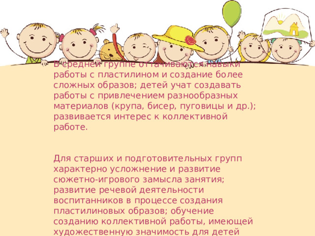 В средней группе оттачиваются навыки работы с пластилином и создание более сложных образов; детей учат создавать работы с привлечением разнообразных материалов (крупа, бисер, пуговицы и др.); развивается интерес к коллективной работе. Для старших и подготовительных групп характерно усложнение и развитие сюжетно-игрового замысла занятия; развитие речевой деятельности воспитанников в процессе создания пластилиновых образов; обучение созданию коллективной работы, имеющей художественную значимость для детей 