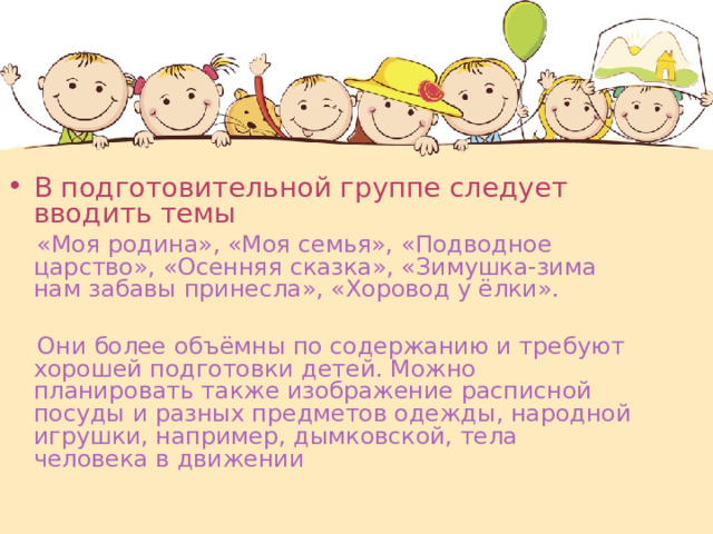В подготовительной группе следует вводить темы   «Моя родина», «Моя семья», «Подводное царство», «Осенняя сказка», «Зимушка-зима нам забавы принесла», «Хоровод у ёлки».  Они более объёмны по содержанию и требуют хорошей подготовки детей. Можно планировать также изображение расписной посуды и разных предметов одежды, народной игрушки, например, дымковской, тела человека в движении 