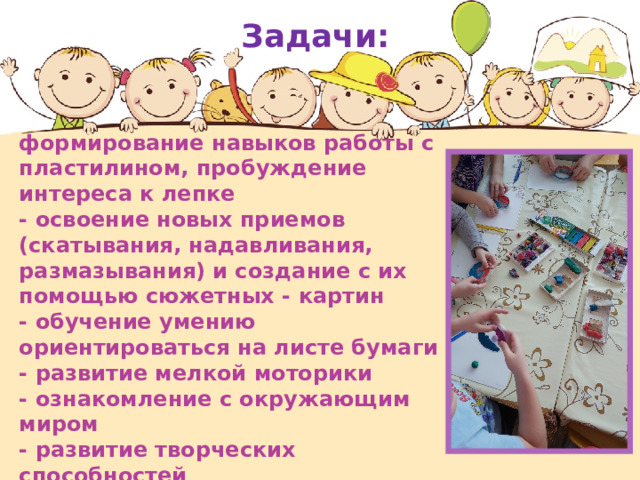 Задачи: формирование навыков работы с пластилином, пробуждение интереса к лепке - освоение новых приемов (скатывания, надавливания, размазывания) и создание с их помощью сюжетных - картин - обучение умению ориентироваться на листе бумаги - развитие мелкой моторики - ознакомление с окружающим миром - развитие творческих способностей 