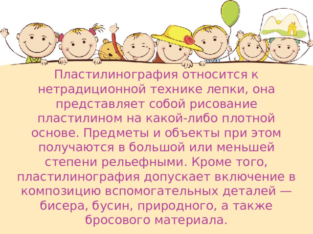 Пластилинография относится к нетрадиционной технике лепки, она представляет собой рисование пластилином на какой-либо плотной основе. Предметы и объекты при этом получаются в большой или меньшей степени рельефными. Кроме того, пластилинография допускает включение в композицию вспомогательных деталей — бисера, бусин, природного, а также бросового материала. 