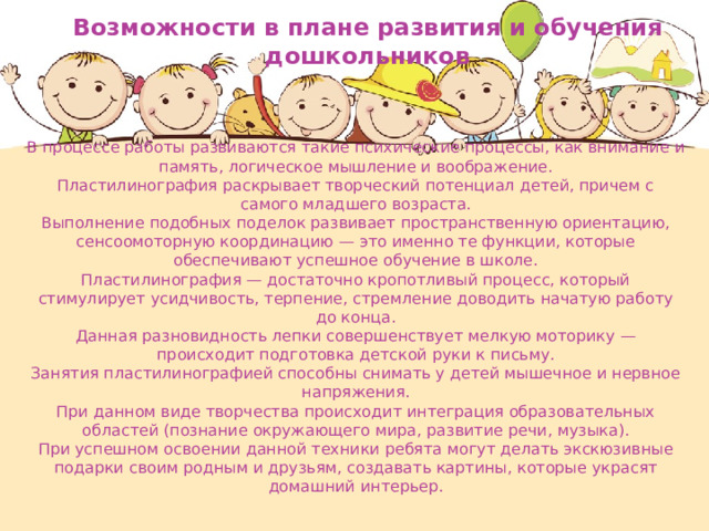 Возможности в плане развития и обучения дошкольников В процессе работы развиваются такие психические процессы, как внимание и память, логическое мышление и воображение. Пластилинография раскрывает творческий потенциал детей, причем с самого младшего возраста. Выполнение подобных поделок развивает пространственную ориентацию, сенсоомоторную координацию — это именно те функции, которые обеспечивают успешное обучение в школе. Пластилинография — достаточно кропотливый процесс, который стимулирует усидчивость, терпение, стремление доводить начатую работу до конца. Данная разновидность лепки совершенствует мелкую моторику — происходит подготовка детской руки к письму. Занятия пластилинографией способны снимать у детей мышечное и нервное напряжения. При данном виде творчества происходит интеграция образовательных областей (познание окружающего мира, развитие речи, музыка). При успешном освоении данной техники ребята могут делать экскюзивные подарки своим родным и друзьям, создавать картины, которые украсят домашний интерьер. 