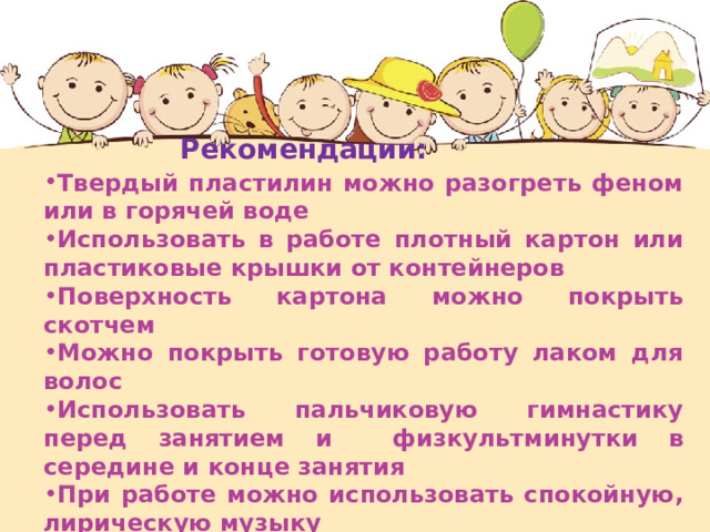  Рекомендации: Твердый пластилин можно разогреть феном или в горячей воде Использовать в работе плотный картон или пластиковые крышки от контейнеров Поверхность картона можно покрыть скотчем Можно покрыть готовую работу лаком для волос Использовать пальчиковую гимнастику перед занятием и физкультминутки в середине и конце занятия При работе можно использовать спокойную, лирическую музыку 