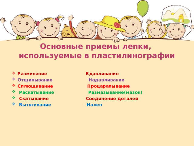 Основные приемы лепки,  используемые в пластилинографии Разминание Вдавливание Отщипывание  Надавливание Сплющивание Процарапывание  Раскатывание Размазывание(мазок)  Скатывание Соединение деталей  Вытягивание Налеп  