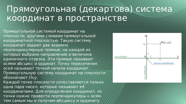 Прямоугольная (декартова) система координат в пространстве Прямоугольной системой координат на плоскости, другими словами прямоугольной координатной плоскостью. Такую систему координат задают две взаимно перпендикулярные прямые, на каждой из которых выбрано направление и величина единичного отрезка. Эти прямые называют осями абсцисс и ординат. Точку пересечения осей называют точкой начала координат.  Прямоугольную систему координат на плоскости обозначают 𝑂𝑥𝑦. Каждой точке плоскости сопоставляется только одна пара чисел, которые называют её координатами. Для определения координат, из точки нужно провести перпендикуляры к осям, тем самым мы и получим абсциссу и ординату точки. 