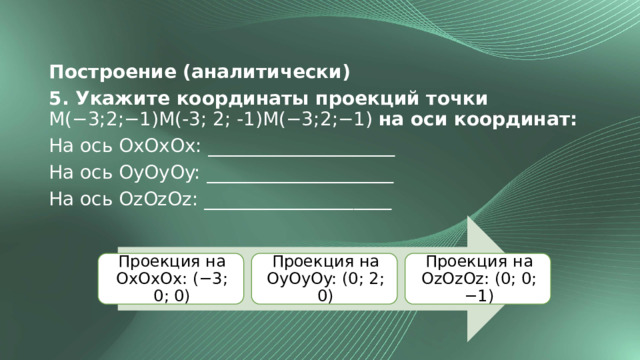 Построение (аналитически) 5. Укажите координаты проекций точки M(−3;2;−1)M(-3; 2; -1)M(−3;2;−1) на оси координат: На ось OxOxOx: ____________________ На ось OyOyOy: ____________________ На ось OzOzOz: ____________________ Проекция на OxOxOx: (−3; 0; 0) Проекция на OyOyOy: (0; 2; 0) Проекция на OzOzOz: (0; 0; −1) 