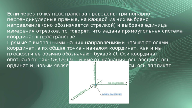 Если через точку пространства проведены три попарно перпендикулярные прямые, на каждой из них выбрано направление (оно обозначается стрелкой) и выбрана единица измерения отрезков, то говорят, что задана прямоугольная система координат в пространстве. Прямые с выбранными на них направлениями называют осями координат, а их общая точка - началом координат. Как и на плоскости её обычно обозначают буквой 𝑂. Оси координат обозначают так: 𝑂𝑥,𝑂𝑦,𝑂𝑧 – и имеют названия: ось абсцисс, ось ординат и, новым является название третьей оси, ось аппликат. 