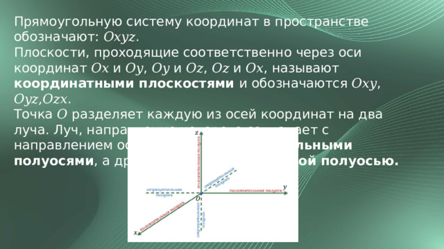 Прямоугольную систему координат в пространстве обозначают: 𝑂𝑥𝑦𝑧. Плоскости, проходящие соответственно через оси координат 𝑂𝑥 и 𝑂𝑦, 𝑂𝑦 и 𝑂𝑧, 𝑂𝑧 и 𝑂𝑥, называют координатными плоскостями и обозначаются 𝑂𝑥𝑦, 𝑂𝑦𝑧,𝑂𝑧𝑥. Точка 𝑂 разделяет каждую из осей координат на два луча. Луч, направление которого совпадает с направлением оси, называют положительными полуосями , а другой луч - отрицательной полуосью. 