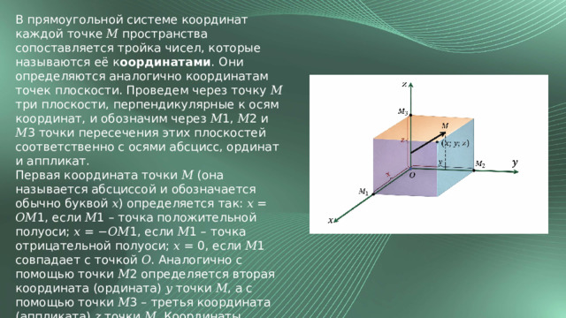 В прямоугольной системе координат каждой точке 𝑀 пространства сопоставляется тройка чисел, которые называются её к оординатами . Они определяются аналогично координатам точек плоскости. Проведем через точку 𝑀 три плоскости, перпендикулярные к осям координат, и обозначим через 𝑀1, 𝑀2 и 𝑀3 точки пересечения этих плоскостей соответственно с осями абсцисс, ординат и аппликат. Первая координата точки 𝑀 (она называется абсциссой и обозначается обычно буквой 𝑥) определяется так: 𝑥 = 𝑂𝑀1, если 𝑀1 – точка положительной полуоси; 𝑥 = −𝑂𝑀1, если 𝑀1 – точка отрицательной полуоси; 𝑥 = 0, если 𝑀1 совпадает с точкой 𝑂. Аналогично с помощью точки 𝑀2 определяется вторая координата (ордината) 𝑦 точки 𝑀, а с помощью точки 𝑀3 – третья координата (аппликата) 𝑧 точки 𝑀. Координаты точки 𝑀 записывают в скобках после обозначения точки: 𝑀(𝑥; 𝑦; 𝑧), причем первой указывают абсциссу, второй – ординату, третьей – аппликату. 